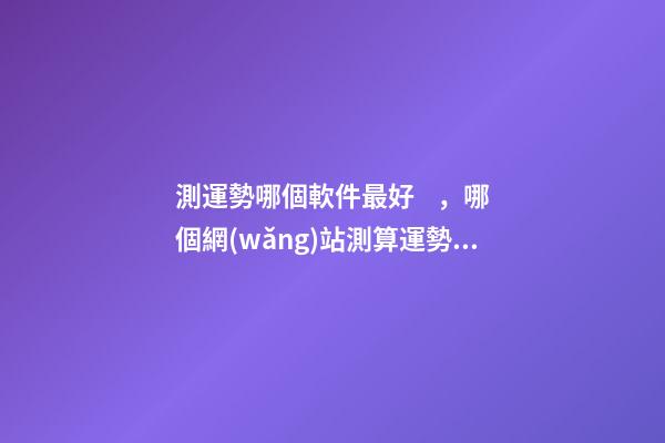 測運勢哪個軟件最好，哪個網(wǎng)站測算運勢最準(zhǔn)，口碑最好？ 測八字最準(zhǔn)的app，什么軟件算八字最好